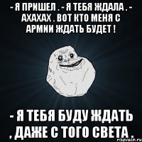 - я пришел . - я тебя ждала . - ахахах . вот кто меня с армии ждать будет ! - я тебя буду ждать , даже с того света .