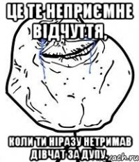 це те неприємне відчуття, коли ти ніразу нетримав дівчат за дупу.