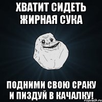 хватит сидеть жирная сука подними свою сраку и пиздуй в качалку!