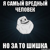 я самый вредный человек но за то шишка