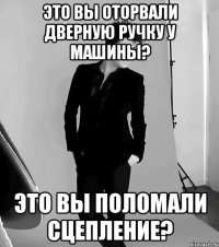 это вы оторвали дверную ручку у машины? это вы поломали сцепление?