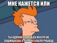 мне кажется или ты адвокат і правду ніхєра не защищаешь а только бабло рубаеш