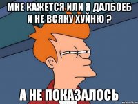 мне кажется или я далбоеб и не всяку хуйню ? а не показалось