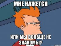 мне кажется или мы вообще не знакомы?