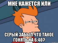 мне кажется или серый забыл что такое гонять на 6:40?