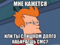 мне кажется или ты слишком долго набираешь смс?