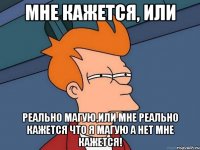 мне кажется, или реально магую,или мне реально кажется что я магую а нет мне кажется!