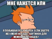 мне кажется или я поубиваю всех нахрен, если завтра же у меня не будет картинок для мемов палатовцев?