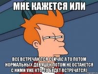 мне кажется или все встречаются сейчас а то потом нормальных девушек потом не останется с ними уже кто-то будет встречатся)