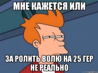 мне кажется или за ролить волю на 25 гер не реально