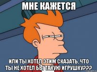 мне кажется или ты хотел этим сказать, что ты не хотел бы такую игрушку???