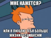 мне кажется? или я люблю тебя больше жизни? (с) максим