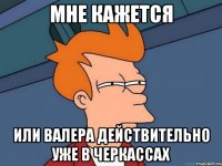 мне кажется или валера действительно уже в черкассах