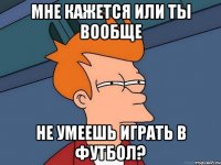 мне кажется или ты вообще не умеешь играть в футбол?