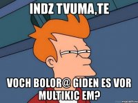 indz tvuma,te voch bolor@ giden es vor multikic em?