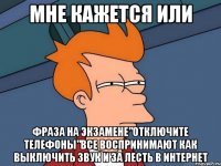 мне кажется или фраза на экзамене"отключите телефоны"все воспринимают как выключить звук и за лесть в интернет