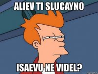 aliev ti slucayno isaevu ne videl?