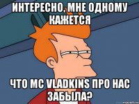 интересно, мне одному кажется что mc vladkins про нас забыла?