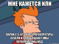 мне кажется или парни с 5-ого курса прокуратуры охуели и порабощают умы первокурсниц ипд