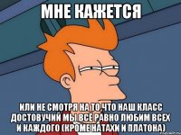 мне кажется или не смотря на то,что наш класс достовучий мы всё равно любим всех и каждого (кроме натахи и платона)