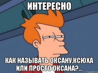 интересно как называть оксану,ксюха или просто оксана?...