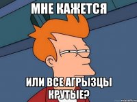 мне кажется или все агрызцы крутые?