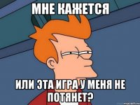 мне кажется или эта игра у меня не потянет?