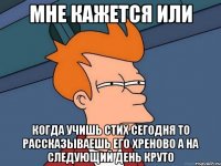 мне кажется или когда учишь стих сегодня то рассказываешь его хреново а на следующий день круто