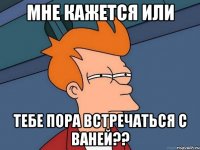 мне кажется или тебе пора встречаться с ваней??