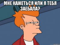 мне кажеться или я тебя заебала? 