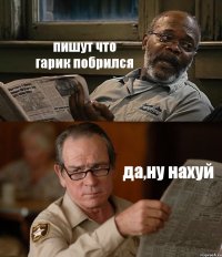 пишут что гарик побрился да,ну нахуй