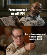 Ромкастэ чай исы!?!??! Лэстэ Нариночка исы! И лэске никон начеби! Ясно?