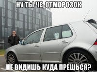 ну ты че, отморозок не видишь куда прешься?