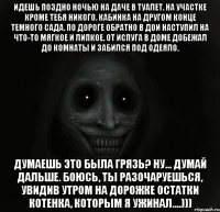 идешь поздно ночью на даче в туалет. на участке кроме тебя никого. кабинка на другом конце темного сада. по дороге обратно в дои наступил на что-то мягкое и липкое. от испуга в доме добежал до комнаты и забился под одеяло. думаешь это была грязь? ну... думай дальше. боюсь, ты разочаруешься, увидив утром на дорожке остатки котенка, которым я ужинал....)))