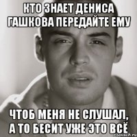 кто знает дениса гашкова передайте ему чтоб меня не слушал, а то бесит уже это всё