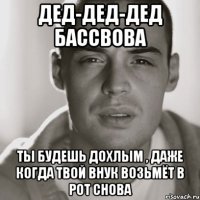 дед-дед-дед бассвова ты будешь дохлым , даже когда твой внук возьмёт в рот снова