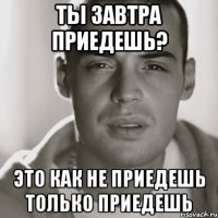 ты завтра приедешь? это как не приедешь только приедешь