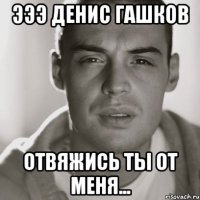 эээ денис гашков отвяжись ты от меня...