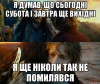 я думав, що сьогодні субота і завтра ще вихідні я ще ніколи так не помилявся