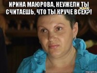 ирина маюрова, неужели ты считаешь, что ты круче всех?! 