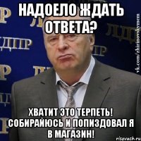 надоело ждать ответа? хватит это терпеть! собирайюсь и попиздовал я в магазин!