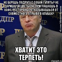 не берешь подругу с собой гулять? не даришь ей цветы?не приглашаешь в кафе/рестораны?отказываешься от совместного отрыва в клубах? хватит это терпеть!