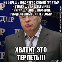 не берешь подругу с собой гулять? не даришь ей цветы?не приглашаешь в кафе?не разделяешь ее интересы? хватит это терпеть!!!