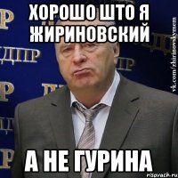 хорошо што я жириновский а не гурина