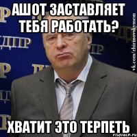 ашот заставляет тебя работать? хватит это терпеть