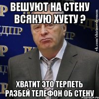 вешуют на стену всякую хуету ? хватит это терпеть разбей телефон об стену