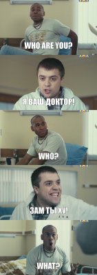 Who are you? Я ваш доктор! Who? Зам ты ху! What?