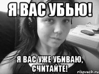 я вас убью! я вас уже убиваю, считайте!