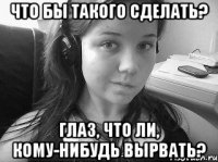 что бы такого сделать? глаз, что ли, кому-нибудь вырвать?