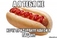 а я тебя не хочу придурак!!! какой я пацан!!